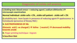 Diagnostic of sickle cell anemia
1.Sickling test: blood smear + reducing agent ( sodium dithionite )
microscopic examination
Normal individual- sickle cells < 2% , sickle cell patient - sickle cell > 2%
2.solubility test : hem lysate in presence of reducing agent opalescence in
hemolysate (presence of Deoxy HbS )
3. ELECTROPHORESIS OF Hb:
Glutamic acid (- ve charged )  Valine ( neutral )  decreased mobility
towards anode
4. Finger printing technique –Ingram
5.Sourthen blot
 