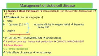 Management of sickle cell disease
1.Repeated blood transfusions  iron overload ( Iron chelater Des ferroxamine )
cirrhosis
2.Treatment ( anti sickling agents )
a) Urea
b) *Cyanates (0.1 N) increase affinity for oxygen toHbS  Decrease
Deoxy HbS
c) Aspirin
• INTERFERE WITH POLYMRIZATION  inhibit sickling
3. sodium butyrate : induce HbF production  CLINICAL IMPROVEMENT
4.Gene therapy
5.Family counselling
*side effects of cyanates  nerve damage
 