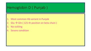 Hemoglobin D ( Punjab )
1. Most common Hb variant in Punjab
2. Glu  Gln ( 121 th position on beta chain )
3. No sickling
4. Severe condition
 