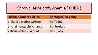 Chronic Heinz body Anemia ( CHBA )
unstable variants of Hb Hemoglobino pathy
α chain unstable variants Hb Torino
β chain unstable variants Hb Belefast
γ chain unstable variants Hb F Poole
 