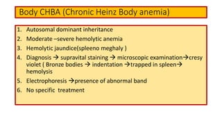 Body CHBA (Chronic Heinz Body anemia)
1. Autosomal dominant inheritance
2. Moderate –severe hemolytic anemia
3. Hemolytic jaundice(spleeno meghaly )
4. Diagnosis  supravital staining  microscopic examinationcresy
violet ( Bronze bodies  indentation trapped in spleen
hemolysis
5. Electrophoresis presence of abnormal band
6. No specific treatment
 