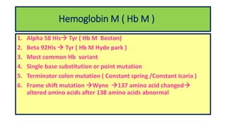 Hemoglobin M ( Hb M )
1. Alpha 58 His Tyr ( Hb M Boston)
2. Beta 92His  Tyr ( Hb M Hyde park )
3. Most common Hb variant
4. Single base substitution or point mutation
5. Terminator colon mutation ( Constant spring /Constant Icaria )
6. Frame shift mutation Wyne 137 amino acid changed
altered amino acids after 138 amino acids abnormal
 