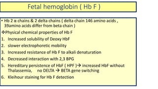 Fetal hemoglobin ( Hb F )
• Hb 2 α chains & 2 delta chains ( delta chain 146 amino acids ,
39amino acids differ from beta chain )
Physical chemical properties of Hb F
1. Increased solubility of Deoxy HbF
2. slower electrophoretic mobility
3. Increased resistance of Hb F to alkali denaturation
4. Decreased interaction with 2,3 BPG
5. Hereditary persistence of HbF ( HPF ) increased HbF without
Thalassemia, no DELTA  BETA gene switching
6. Kleihour staining for Hb F detection
 