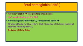Fetal hemoglobin ( HbF )
• HbF has γ globin  less positive amino acids
• HbF weak binding to 2,3 BPG
• HbF has higher affinity for O₂ compared to adult Hb
• Binding affinity for O₂ of HbF > HbA ( transfer of O₂ from maternal
blood to fetus by HbFO ₂)
• Delivery of O₂ to fetus
 