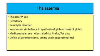 Thalassemia
• Thalassa  sea
• Hereditary
• hemolytic disorder
• Impairment /imbalance in synthesis of globin chains of globin
• Mediterranean sea /Central Africa /India /Far east
• Deficit of gene functions, amino acid sequence normal
 