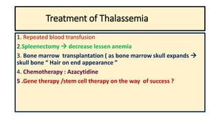 Treatment of Thalassemia
1. Repeated blood transfusion
2.Spleenectomy  decrease lessen anemia
3. Bone marrow transplantation ( as bone marrow skull expands 
skull bone “ Hair on end appearance ”
4. Chemotherapy : Azacytidine
5 .Gene therapy /stem cell therapy on the way of success ?
 