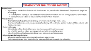 •Transfusions:
• Regular blood transfusions to ensure non-anemic states and prevent some of the disease complications (Target Hb
90-100 g/L)
• Leukodepletion techniques are used to ensure less alloimmunization and non-hemolytic transfusion reactions.
• Testing for viruses is done to reduce transfusion transmitted infections
•Iron chelation:
• Deferoxamine/deferiprone work by binding serum iron and clearing it via the urine.
• Deferiprone has been shown to improve cardiac functioning (left ventricular ejection fraction; LVEF) in patients with
thalassemia major.
•Endocrine therapy:
• Administration of the deficient hormones (sex hormones and thyroid hormones)
• Use of fertility agents to induce spermatogenesis and achievement of pregnancy
• osteoclast inhibitors (bisphosphonates) to prevent osteopenia and osteoporosis.
•Splenectomy and cholecystectomy:
• Splenectomies often assist with reducing transfusion requirements
• Cholecystectomies are often required to the presence of bilirubin stones in the gallbladder.
TREATMENT OF THALESSEMIA PATIENTS
 