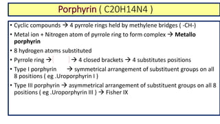 Porphyrin ( C20H14N4 )
• Cyclic compounds  4 pyrrole rings held by methylene bridges ( -CH-)
• Metal ion + Nitrogen atom of pyrrole ring to form complex  Metallo
porphyrin
• 8 hydrogen atoms substituted
• Pyrrole ring   4 closed brackets  4 substitutes positions
• Type I porphyrin  symmetrical arrangement of substituent groups on all
8 positions ( eg .Uroporphyrin I )
• Type III porphyrin  asymmetrical arrangement of substituent groups on all 8
positions ( eg .Uroporphyrin III )  Fisher IX
 