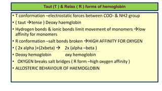 Taut (T ) & Relax ( R ) forms of hemoglobin
• T conformation –electrostatic forces between COO- & NH2 group
• ( taut tense ) Deoxy haemglobin
• Hydrogen bonds & ionic bonds limit movement of monomers low
affinity for monomers
• R conformation –salt bonds broken HIGH AFFINITY FOR OXYGEN
• ( 2x alpha )+(2xbeta)  2x (alpha –beta )
• Deoxy hemoglobin oxy hemoglobin
• OXYGEN breaks salt bridges ( R form –high oxygen affinity )
• ALLOSTERIC BEHAVIOUR OF HAEMOGLOBIN
 