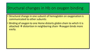 Structural changes in Hb on oxygen binding
• Structural change in one subunit of hemoglobin on oxygenation is
communicated to other subunits
• Binding of oxygen to one Heme distorts globin chain to which it is
attached  distortion in neighboring chain oxygen binds more
easily.
 