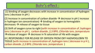 Bohr’s effect :
(1) binding of oxygen decreases with increase in concentration of hydrogen
ions ( decrease in pH )
(2) Increase in concentration of carbon dioxide  decrease in pH ( increase
in hydrogen ion concentration)  binding of oxygen to hemoglobin
decreases  release of oxygen to tissue
(3) Shift of oxygen curve to right (with increase in concentration of ,hydrogen
ions ( decrease in pH ), carbon dioxide ,2,3 BPG ,Chloride ions ,temperature
release of oxygen  decrease in % saturation of Hb with oxygen
(4 ) RESPONSIBLE FOR RELEASE OF OXYGEN FROM OXY HAEMOGLOBIN TO
TISSUE (with increase in concentration of ,hydrogen ions ( decrease in p H ),
carbon dioxide ,2,3 BPG ,Chloride ions ,temperature )
 