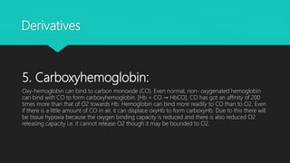 Derivatives
5. Carboxyhemoglobin:
Oxy-hemoglobin can bind to carbon monoxide (CO). Even normal, non- oxygenated hemoglobin
can bind with CO to form carboxyhemoglobin. [Hb + CO → HbCO]. CO has got an affinity of 200
times more than that of O2 towards Hb. Hemoglobin can bind more readily to CO than to O2. Even
if there is a little amount of CO in air, it can displace oxyHb to form carboxyHb. Due to this there will
be tissue hypoxia because the oxygen binding capacity is reduced and there is also reduced O2
releasing capacity i.e. it cannot release O2 though it may be bounded to O2.
 