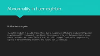 Abnormality in haemoglobin
HbM or Methemoglobin:
The defect lies both in α and β chains. This is due to replacement of histidine residue in 58th position
in α chain and 63rd position in β chain. Due to this replacement, the iron (Fe) present in the ferrous
state is oxidized to ferric state. This ferric iron cannot bind oxygen. Therefore the oxygen carrying
capacity is disrupted leading to anemia and hypoxia (low O2 to tissues).
 