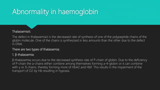 Abnormality in haemoglobin
Thalassemia’s:
The defect in thalassemia’s is the decreased rate of synthesis of one of the polypeptide chains of the
globin molecule. One of the chains is synthesized in less amounts than the other due to the defect
in DNA.
There are two types of thalassemia:
1. β-thalassemia:
β-thalassemia occurs due to the decreased synthesis rate of P-chain of globin. Due to the deficiency
of P-chain the a-chains either combine among themselves forming a-4-globin or it can combine
with γ or δ chains, thereby forming more of HbA2 and HbF. This results in the impairment of the
transport of O2 by Hb resulting in hypoxia.
 