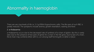 Abnormallty in haemoglobin
There are very low levels of Hb i.e. 2-3 g/100ml (hypochromic cells). The life span of such RBC is
greatly reduced. The symptoms include anemia, growth retardation, wasting and fever.
2. α-thalassemia:
α-thalassemia occurs due to the decreased rate of synthesis of α-chain of globin. But this is rarely
seen due to the presence of two pairs of genes for a chain in the Hb gene. Due to lack of a chain,
the β chain may combine either with δ, γ or among itself forming β4, or β2δ2 or β2γ2.
 