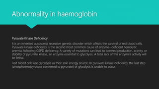 Abnormality in haemoglobin
Pyruvate Kinase Deficiency:
It is an inherited autosomal recessive genetic disorder which affects the survival of red blood cells.
Pyruvate kinase deficiency is the second most common cause of enzyme- deficient hemolytic
anemia, following G6PD deficiency. A variety of mutations can lead to lowered production, activity, or
stability of pyruvate kinase, an enzyme essential to glycolysis. A total lack of this enzyme’s activity will
be lethal.
Red blood cells use glycolysis as their sole energy source. In pyruvate kinase deficiency, the last step
(phosphoenolpyruvate converted to pyruvate) of glycolysis is unable to occur.
 