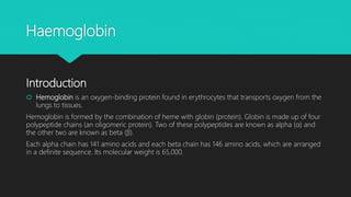 Haemoglobin
Introduction
 Hemoglobin is an oxygen-binding protein found in erythrocytes that transports oxygen from the
lungs to tissues.
Hemoglobin is formed by the combination of heme with globin (protein). Globin is made up of four
polypeptide chains (an oligomeric protein). Two of these polypeptides are known as alpha (α) and
the other two are known as beta (β).
Each alpha chain has 141 amino acids and each beta chain has 146 amino acids, which are arranged
in a definite sequence. Its molecular weight is 65,000.
 