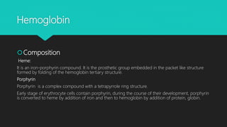 Hemoglobin
Composition
Heme:
It is an iron-porphyrin compound. It is the prosthetic group embedded in the packet like structure
formed by folding of the hemoglobin tertiary structure.
Porphyrin
Porphyrin is a complex compound with a tetrapyrrole ring structure.
Early stage of erythrocyte cells contain porphyrin, during the course of their development, porphyrin
is converted to heme by addition of iron and then to hemoglobin by addition of protein, globin.
 