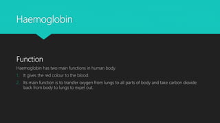 Haemoglobin
Function
Haemoglobin has two main functions in human body.
1. It gives the red colour to the blood.
2. Its main function is to transfer oxygen from lungs to all parts of body and take carbon dioxide
back from body to lungs to expel out.
 