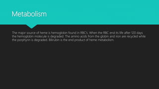 Metabolism
The major source of heme is hemoglobin found in RBC’s. When the RBC end its life after 120 days
the hemoglobin molecule is degraded. The amino acids from the globin and iron are recycled while
the porphyrin is degraded. Bilirubin is the end product of heme metabolism.
 