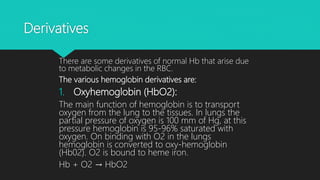 Derivatives
There are some derivatives of normal Hb that arise due
to metabolic changes in the RBC.
The various hemoglobin derivatives are:
1. Oxyhemoglobin (HbO2):
The main function of hemoglobin is to transport
oxygen from the lung to the tissues. In lungs the
partial pressure of oxygen is 100 mm of Hg, at this
pressure hemoglobin is 95-96% saturated with
oxygen. On binding with O2 in the lungs
hemoglobin is converted to oxy-hemoglobin
(Hb02). O2 is bound to heme iron.
Hb + O2 → HbO2
 