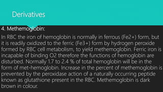 Derivatives
4. Methemoglobin:
In RBC the iron of hemoglobin is normally in ferrous (Fe2+) form, but
it is readily oxidized to the ferric (Fe3+) form by hydrogen peroxide
formed by RBC cell metabolism, to yield methemoglobin. Ferric iron is
incapable of binding O2 therefore the functions of hemoglobin are
disturbed. Normally 1.7 to 2.4 % of total hemoglobin will be in the
form of met-hemoglobin. Increase in the percent of methemoglobin is
prevented by the peroxidase action of a naturally occurring peptide
known as glutathione present in the RBC. Methemoglobin is dark
brown in colour.
 