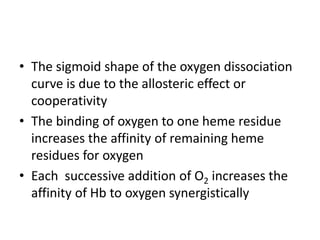 • The sigmoid shape of the oxygen dissociation
curve is due to the allosteric effect or
cooperativity
• The binding of oxygen to one heme residue
increases the affinity of remaining heme
residues for oxygen
• Each successive addition of O2 increases the
affinity of Hb to oxygen synergistically
 