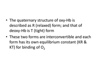 • The quaternary structure of oxy-Hb is
described as R (relaxed) form; and that of
deoxy-Hb is T (tight) form
• These two forms are interconvertible and each
form has its own equilibrium constant (KR &
KT) for binding of O2
 