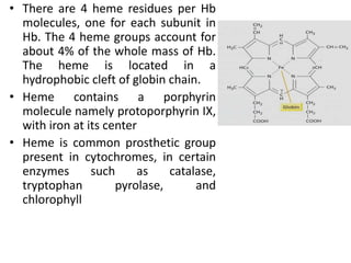 • There are 4 heme residues per Hb
molecules, one for each subunit in
Hb. The 4 heme groups account for
about 4% of the whole mass of Hb.
The heme is located in a
hydrophobic cleft of globin chain.
• Heme contains a porphyrin
molecule namely protoporphyrin IX,
with iron at its center
• Heme is common prosthetic group
present in cytochromes, in certain
enzymes such as catalase,
tryptophan pyrolase, and
chlorophyll
 