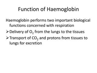 Function of Haemoglobin
Haemoglobin performs two important biological
functions concerned with respiration
Delivery of O2 from the lungs to the tissues
Transport of CO2 and protons from tissues to
lungs for excretion
 