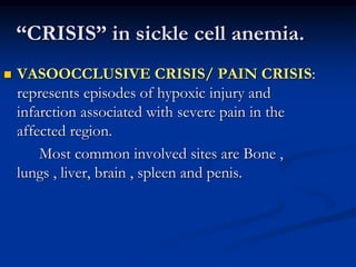 “CRISIS” in sickle cell anemia.
 VASOOCCLUSIVE CRISIS/ PAIN CRISIS:
represents episodes of hypoxic injury and
infarction associated with severe pain in the
affected region.
Most common involved sites are Bone ,
lungs , liver, brain , spleen and penis.
 