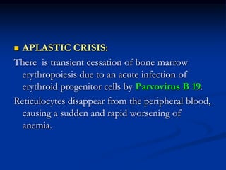  APLASTIC CRISIS:
There is transient cessation of bone marrow
erythropoiesis due to an acute infection of
erythroid progenitor cells by Parvovirus B 19.
Reticulocytes disappear from the peripheral blood,
causing a sudden and rapid worsening of
anemia.
 