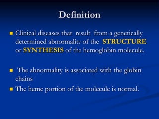 Definition
 Clinical diseases that result from a genetically
determined abnormality of the STRUCTURE
or SYNTHESIS of the hemoglobin molecule.
 The abnormality is associated with the globin
chains
 The heme portion of the molecule is normal.
 