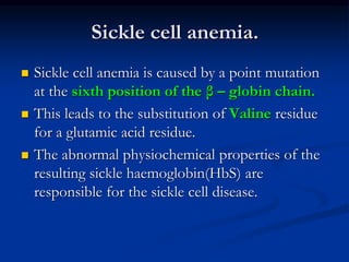 Sickle cell anemia.
 Sickle cell anemia is caused by a point mutation
at the sixth position of the β – globin chain.
 This leads to the substitution of Valine residue
for a glutamic acid residue.
 The abnormal physiochemical properties of the
resulting sickle haemoglobin(HbS) are
responsible for the sickle cell disease.
 