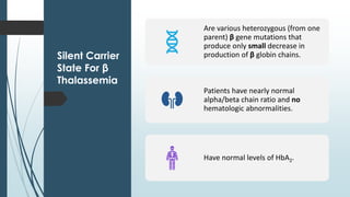 Silent Carrier
State For β
Thalassemia
Are various heterozygous (from one
parent) β gene mutations that
produce only small decrease in
production of β globin chains.
Patients have nearly normal
alpha/beta chain ratio and no
hematologic abnormalities.
Have normal levels of HbA2.
 