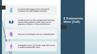 β Thalassemia
Minor (Trait)
Caused by heterozygous (from one parent)
mutations that affect β globin synthesis.
Usually presents as mild, asymptomatic hemolytic
anemia unless patient in under stress such as
pregnancy, infection, or folic acid deficiency.
Have one normal β gene and one mutated β gene.
Hemoglobin level in 10-13 g/dL range with normal
or slightly elevated RBC count.
 