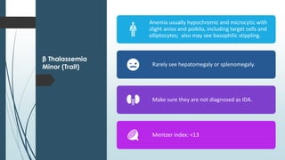 β Thalassemia
Minor (Trait)
Anemia usually hypochromic and microcytic with
slight aniso and poikilo, including target cells and
elliptocytes; also may see basophilic stippling.
Rarely see hepatomegaly or splenomegaly.
Make sure they are not diagnosed as IDA.
Mentzer index: <13
 