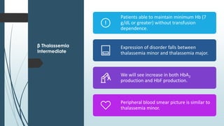 β Thalassemia
Intermediate
Patients able to maintain minimum Hb (7
g/dL or greater) without transfusion
dependence.
Expression of disorder falls between
thalassemia minor and thalassemia major.
We will see increase in both HbA2
production and HbF production.
Peripheral blood smear picture is similar to
thalassemia minor.
 
