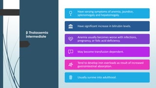 β Thalassemia
Intermediate
Have varying symptoms of anemia, jaundice,
splenomegaly and hepatomegaly.
Have significant increase in bilirubin levels.
Anemia usually becomes worse with infections,
pregnancy, or folic acid deficiency.
May become transfusion dependent.
Tend to develop iron overloads as result of increased
gastrointestinal absorption.
Usually survive into adulthood.
 