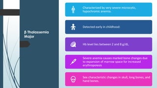 β Thalassemia
Major
Characterized by very severe microcytic,
hypochromic anemia.
Detected early in childhood:
Hb level lies between 2 and 8 g/dL.
Severe anemia causes marked bone changes due
to expansion of marrow space for increased
erythropoiesis
See characteristic changes in skull, long bones, and
hand bones.
 