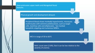 Have protrusion upper teeth and Mongoloid facial
features.
Physical growth and development delayed.
Peripheral blood shows markedly hypochromic, microcytic
erythrocytes with extreme poikilocytosis, such as target
cells, teardrop cells and elliptocytes. See marked
basophilic stippling and numerous NRBCs.
MCV in range of 50 to 60 fl.
Retic count seen (2-8%). But it can be low relative to the
severity of anemia.
 