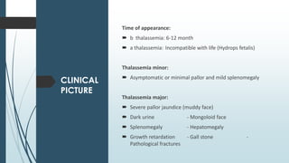 CLINICAL
PICTURE
Time of appearance:
 b thalassemia: 6-12 month
 a thalassemia: Incompatible with life (Hydrops fetalis)
Thalassemia minor:
 Asymptomatic or minimal pallor and mild splenomegaly
Thalassemia major:
 Severe pallor jaundice (muddy face)
 Dark urine - Mongoloid face
 Splenomegaly - Hepatomegaly
 Growth retardation - Gall stone -
Pathological fractures
 