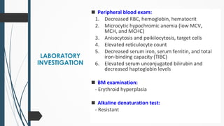 LABORATORY
INVESTIGATION
◼ Peripheral blood exam:
1. Decreased RBC, hemoglobin, hematocrit
2. Microcytic hypochromic anemia (low MCV,
MCH, and MCHC)
3. Anisocytosis and poikilocytosis, target cells
4. Elevated reticulocyte count
5. Decreased serum iron, serum ferritin, and total
iron-binding capacity (TIBC)
6. Elevated serum unconjugated bilirubin and
decreased haptoglobin levels
◼ BM examination:
- Erythroid hyperplasia
◼ Alkaline denaturation test:
- Resistant
 