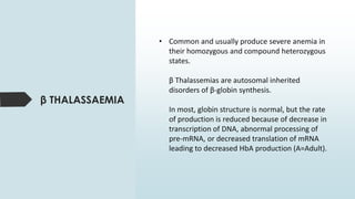 • Common and usually produce severe anemia in
their homozygous and compound heterozygous
states.
β Thalassemias are autosomal inherited
disorders of β-globin synthesis.
In most, globin structure is normal, but the rate
of production is reduced because of decrease in
transcription of DNA, abnormal processing of
pre-mRNA, or decreased translation of mRNA
leading to decreased HbA production (A=Adult).
β THALASSAEMIA
 