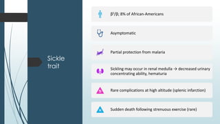 Sickle
trait
βS/β; 8% of African-Americans
Asymptomatic
Partial protection from malaria
Sickling may occur in renal medulla → decreased urinary
concentrating ability, hematuria
Rare complications at high altitude (splenic infarction)
Sudden death following strenuous exercise (rare)
 