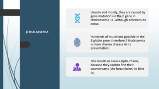 β THALASSEMIA
Usually and mostly, they are caused by
gene mutations in the β gene in
chromosome 11, although deletions do
occur.
Hundreds of mutations possible in the
β globin gene, therefore β thalassemia
is more diverse disease in its
presentation
This results in excess alpha chains,
because they cannot find their
counterparts (the beta chains) to bind
to.
 