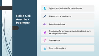 Sickle Cell
Anemia -
treatment
Opiates and hydration for painful crises
Pneumococcal vaccination
Retinal surveillance
Transfusion for serious manifestations (eg stroke);
exchange transfusion
Hydroxyurea
Stem cell transplant
 