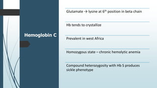 Hemoglobin C
Glutamate → lysine at 6th position in beta chain
Hb tends to crystallize
Prevalent in west Africa
Homozygous state – chronic hemolytic anemia
Compound heterozygosity with Hb S produces
sickle phenotype
 