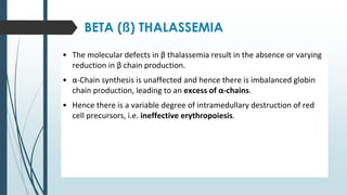 BETA (ß) THALASSEMIA
• The molecular defects in β thalassemia result in the absence or varying
reduction in β chain production.
• α-Chain synthesis is unaffected and hence there is imbalanced globin
chain production, leading to an excess of α-chains.
• Hence there is a variable degree of intramedullary destruction of red
cell precursors, i.e. ineffective erythropoiesis.
 