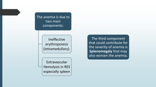 The anemia is due to
two main
components:
Ineffective
erythropoiesis
(intramedullary).
Extravascular
Hemolysis in RES
especially spleen
The third component
that could contribute for
the severity of anemia is
Splenomegaly that may
also worsen the anemia.
 